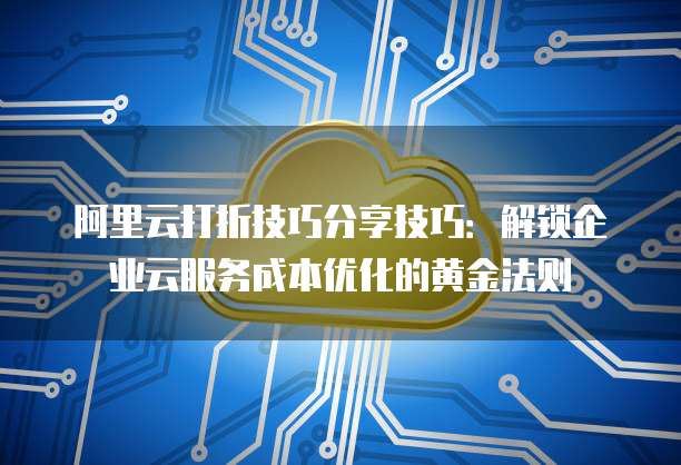 阿里云打折技巧分享技巧:解锁企业云服务成本优化的黄金法则