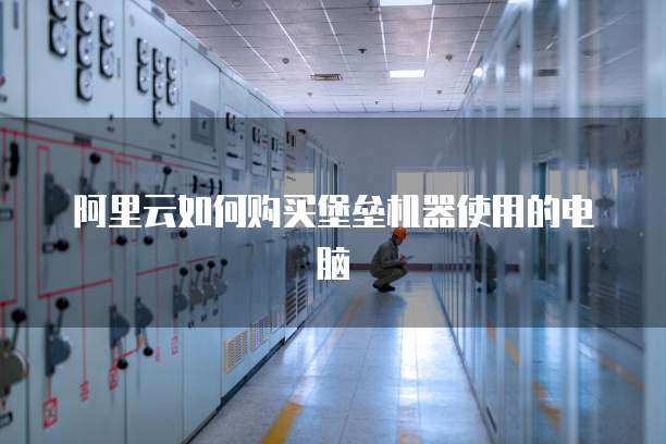 阿里云如何购买堡垒机器使用的电脑