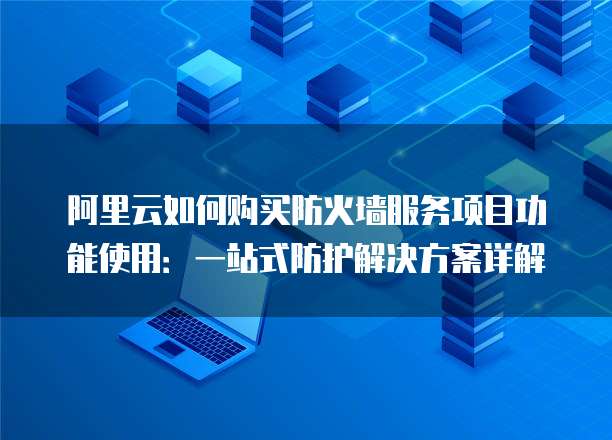 阿里云如何购买防火墙服务项目功能使用:一站式防护解决方案详解