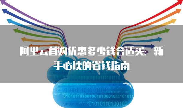 阿里云首购优惠多少钱合适买：新手必读的省钱指南