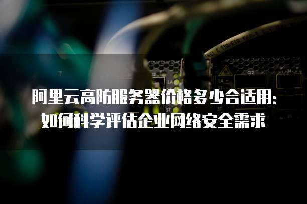 阿里云高防服务器价格多少合适用:如何科学评估企业网络安全需求