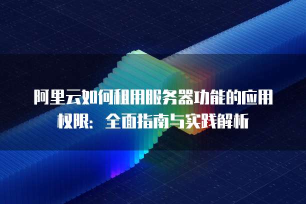 阿里云如何租用服务器功能的应用权限:全面指南与实践解析