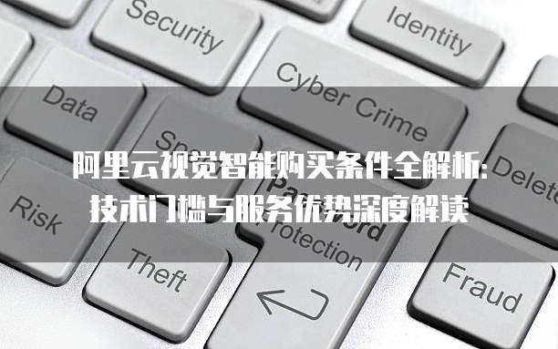 阿里云视觉智能购买条件全解析：技术门槛与服务优势深度解读