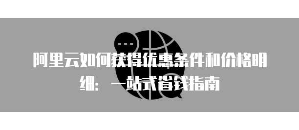 阿里云如何获得优惠条件和价格明细:一站式省钱指南