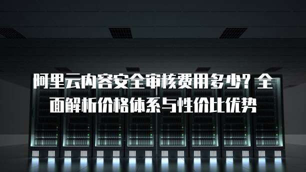 阿里云内容安全审核费用多少？全面解析价格体系与性价比优势