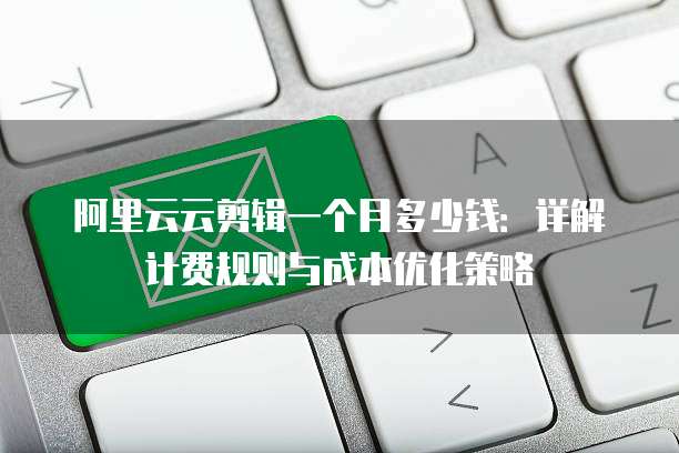 阿里云云剪辑一个月多少钱：详解计费规则与成本优化策略