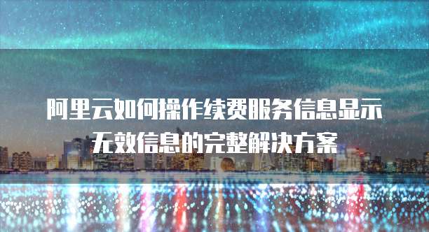 阿里云如何操作续费服务信息显示无效信息的完整解决方案