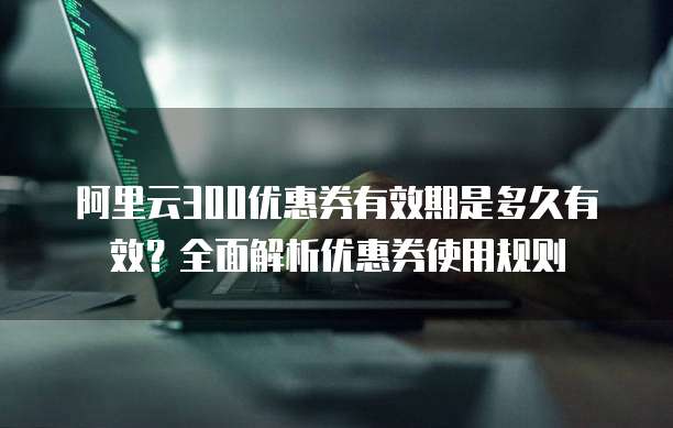 阿里云300优惠券有效期是多久有效？全面解析优惠券使用规则