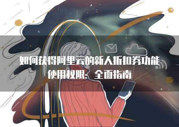 如何获得阿里云的新人折扣券功能使用权限：全面指南