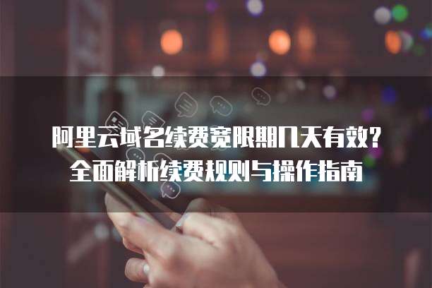 阿里云域名续费宽限期几天有效?全面解析续费规则与操作指南