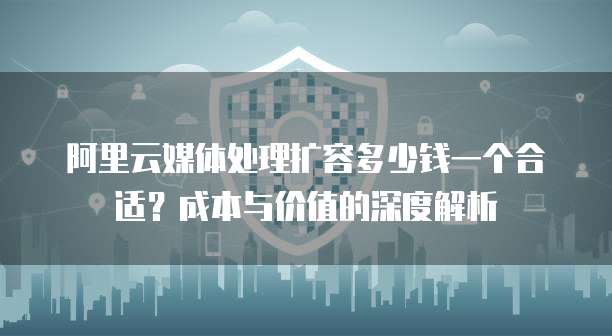 阿里云媒体处理扩容多少钱一个合适?成本与价值的深度解析