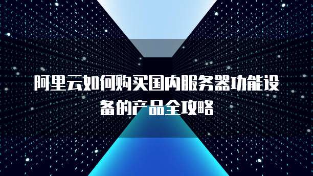 阿里云如何购买国内服务器功能设备的产品全攻略