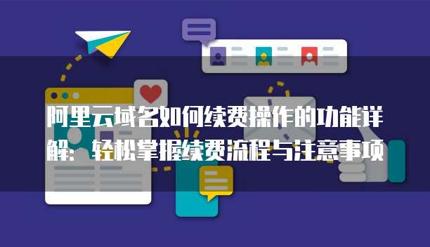 阿里云域名如何续费操作的功能详解:轻松掌握续费流程与注意事项