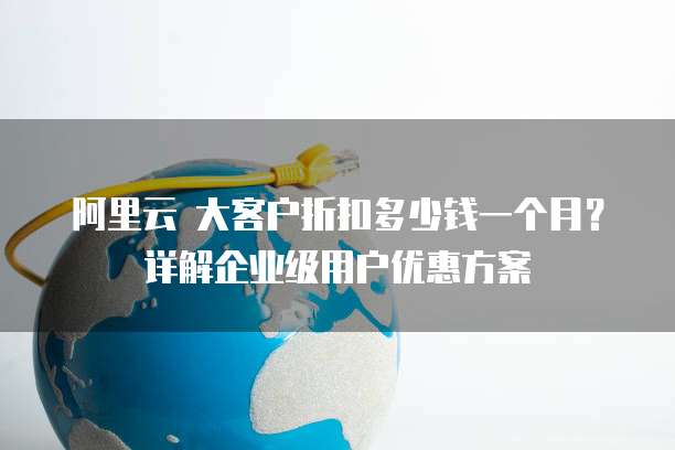 阿里云 大客户折扣多少钱一个月?详解企业级用户优惠方案