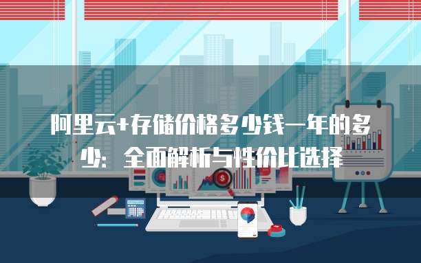 阿里云+存储价格多少钱一年的多少:全面解析与性价比选择