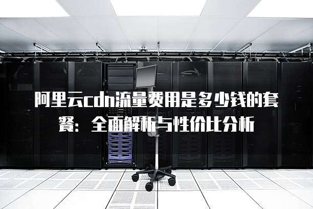 阿里云cdn流量费用是多少钱的套餐:全面解析与性价比分析