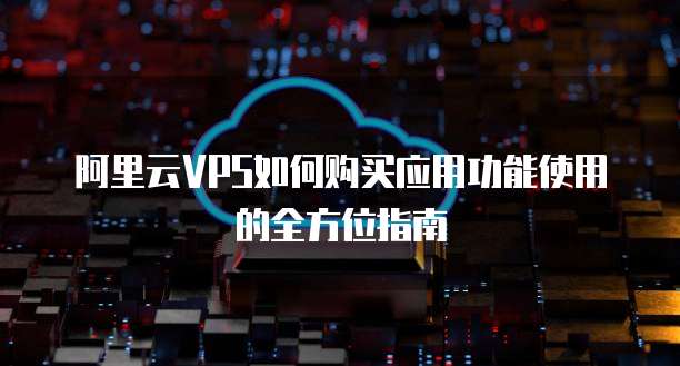阿里云VPS如何购买应用功能使用的全方位指南