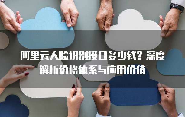 阿里云人脸识别接口多少钱？深度解析价格体系与应用价值
