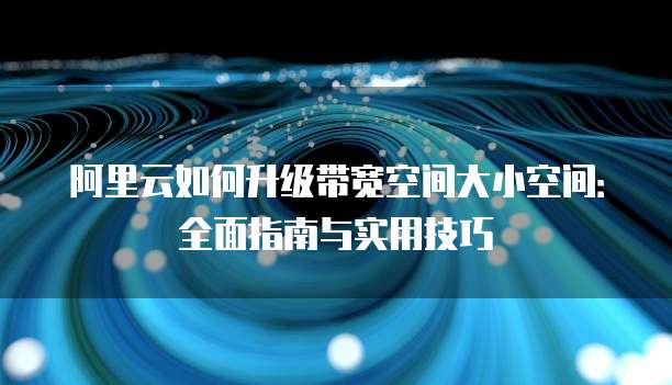 阿里云如何升级带宽空间大小空间:全面指南与实用技巧