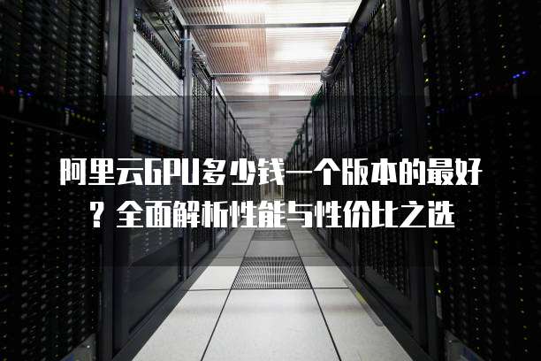 阿里云GPU多少钱一个版本的最好?全面解析性能与性价比之选