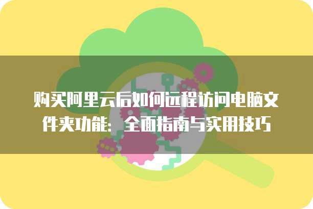 购买阿里云后如何远程访问电脑文件夹功能:全面指南与实用技巧