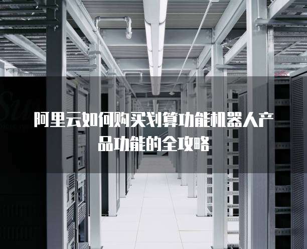 阿里云如何购买划算功能机器人产品功能的全攻略