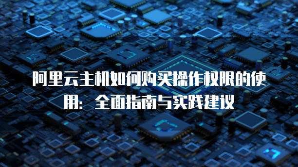 阿里云主机如何购买操作权限的使用:全面指南与实践建议