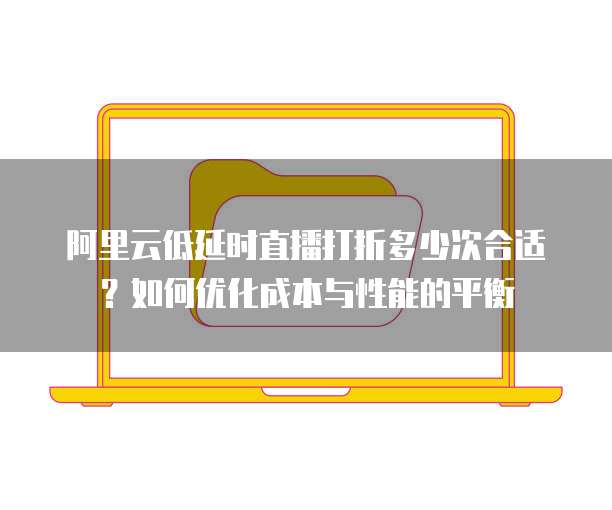 阿里云低延时直播打折多少次合适？如何优化成本与性能的平衡