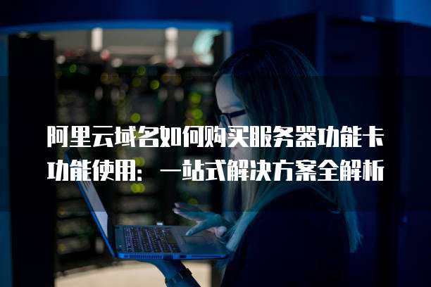 阿里云域名如何购买服务器功能卡功能使用:一站式解决方案全解析