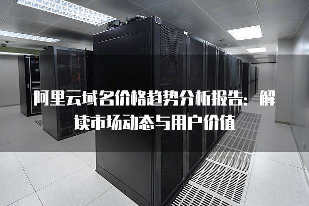 阿里云域名价格趋势分析报告:解读市场动态与用户价值