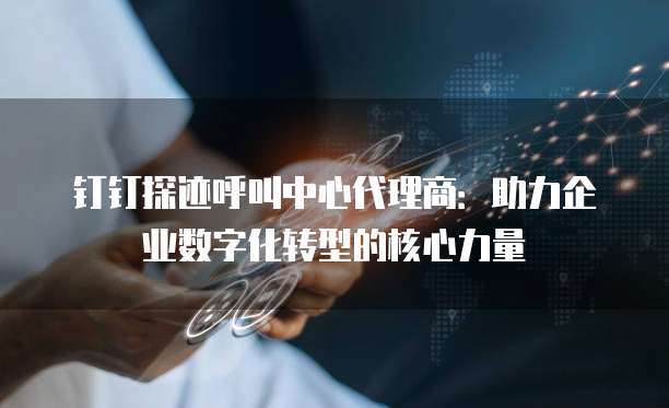 钉钉探迹呼叫中心代理商：助力企业数字化转型的核心力量