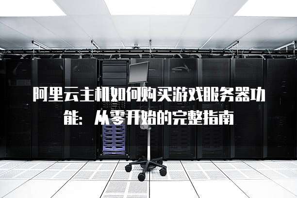 阿里云主机如何购买游戏服务器功能:从零开始的完整指南