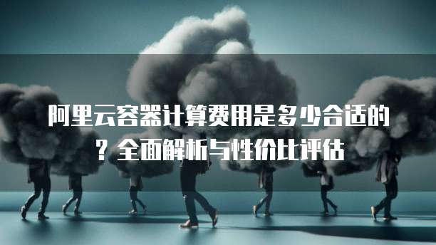 阿里云容器计算费用是多少合适的?全面解析与性价比评估