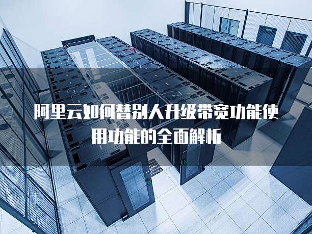 阿里云如何替别人升级带宽功能使用功能的全面解析