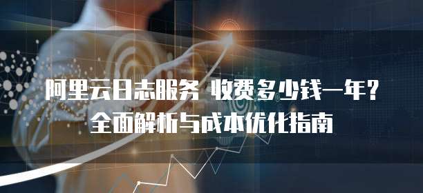 阿里云日志服务 收费多少钱一年?全面解析与成本优化指南