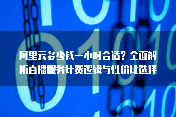 阿里云多少钱一小时合适?全面解析直播服务计费逻辑与性价比选择