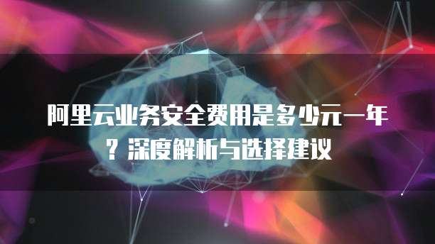 阿里云业务安全费用是多少元一年？深度解析与选择建议