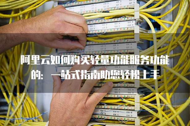 阿里云如何购买轻量功能服务功能的:一站式指南助您轻松上手