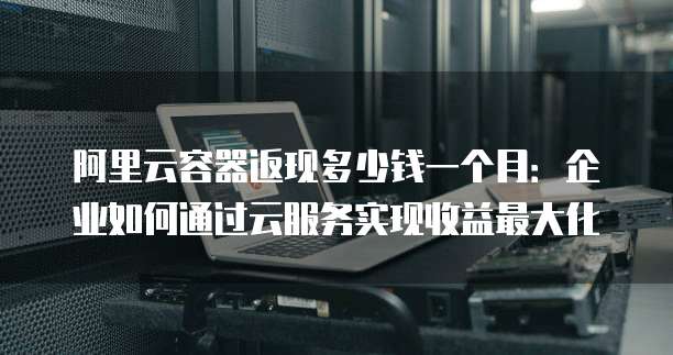 阿里云容器返现多少钱一个月:企业如何通过云服务实现收益最大化