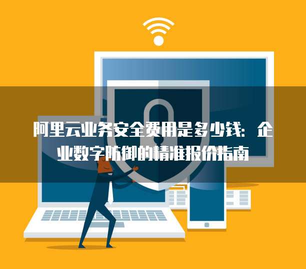 阿里云业务安全费用是多少钱:企业数字防御的精准报价指南