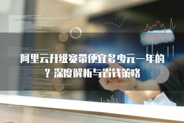 阿里云升级宽带便宜多少元一年的？深度解析与省钱策略