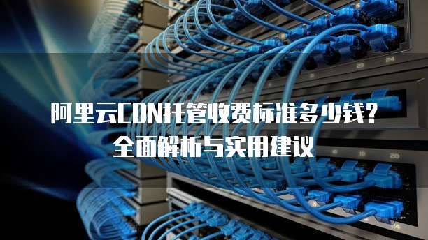 阿里云CDN托管收费标准多少钱?全面解析与实用建议