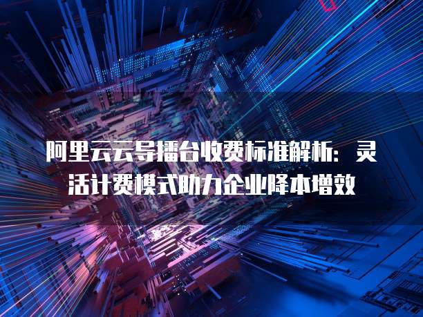 阿里云云导播台收费标准解析:灵活计费模式助力企业降本增效