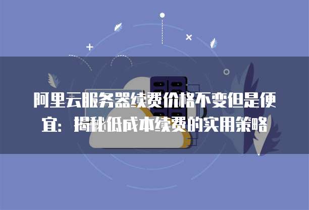 阿里云服务器续费价格不变但是便宜:揭秘低成本续费的实用策略