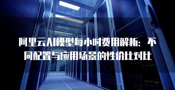 阿里云AI模型每小时费用解析：不同配置与应用场景的性价比对比