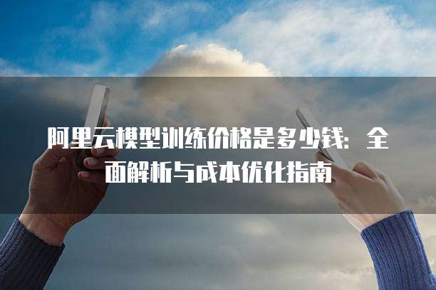 阿里云模型训练价格是多少钱:全面解析与成本优化指南