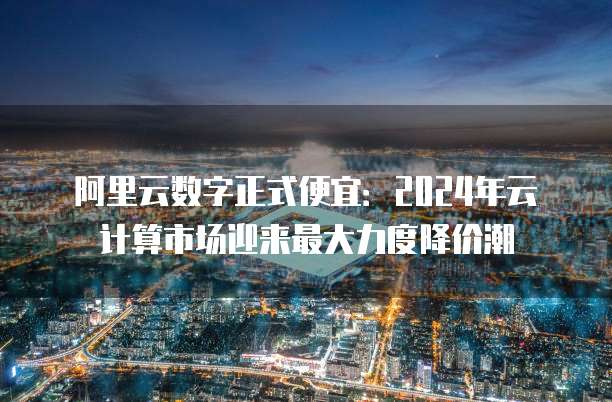 阿里云数字正式便宜:2024年云计算市场迎来最大力度降价潮