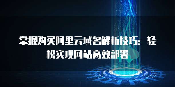 掌握购买阿里云域名解析技巧:轻松实现网站高效部署