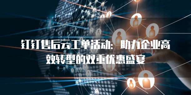 钉钉售后云工单活动:助力企业高效转型的双重优惠盛宴