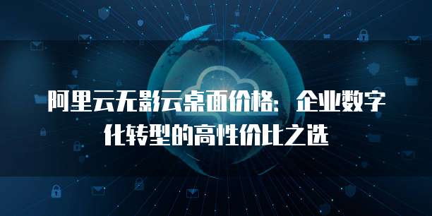 阿里云无影云桌面价格：企业数字化转型的高性价比之选
